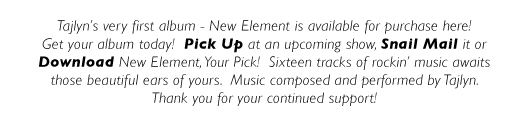 Tajlyn’s very first album - New Element is available for purchase here! Get your album today!  Pick Up at an upcoming show, Snail Mail it or Download New Element, Your Pick!  Sixteen tracks of rockin’ music awaits those beautiful ears of yours.  Music composed and performed by Tajlyn.
Thank you for your continued support!