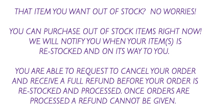 That item you want out of stock? No worries! You can purchase out of stock items right now! We will notify you when your item(s) is re-stocked and on its way to you. You are able to request to cancel your order and receive a full refund before your order is re-stocked and processed.  Once orders are processed a refund cannot be given.